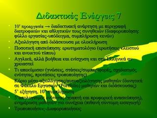 Διδακτικές Ενέργεις 7Διδακτικές Ενέργεις 7
• 10’ προεργασία10’ προεργασία → διαδικτυακή ανάρτηση με περιγραφή→ διαδικτυακή ανάρτηση με περιγραφή
διατροφικών και αθλητικών τους συνηθειών (διαφοροποίηση:διατροφικών και αθλητικών τους συνηθειών (διαφοροποίηση:
φύλλο εργασίας-υπόδειγμα, συμπλήρωση κενών)φύλλο εργασίας-υπόδειγμα, συμπλήρωση κενών)
• Αξιολόγηση από διδάσκουσα με ολοκλήρωσηΑξιολόγηση από διδάσκουσα με ολοκλήρωση
• Ποσοτική επισκόπηση: ερωτηματολόγιο (ερωτήσεις κλειστούΠοσοτική επισκόπηση: ερωτηματολόγιο (ερωτήσεις κλειστού
και ανοικτού τύπου)και ανοικτού τύπου)
• Αγγλικά, αλλά βοήθεια και ενίσχυση και στα Ελληνικά ανΑγγλικά, αλλά βοήθεια και ενίσχυση και στα Ελληνικά αν
χρειαστείχρειαστεί
• Τι απεκόμισαν (γνώσεις, στάσεις/συμπεριφορές, σχεδιασμόςΤι απεκόμισαν (γνώσεις, στάσεις/συμπεριφορές, σχεδιασμός
ενότητας, προτάσεις τροποποίησης)ενότητας, προτάσεις τροποποίησης)
• Κύριο μέσο αξιολόγησης/αυτοαξιολόγησης μαθητών (δυνητικάΚύριο μέσο αξιολόγησης/αυτοαξιολόγησης μαθητών (δυνητικά
σε Φάκελο Εργασιών (σε Φάκελο Εργασιών (Portfolio)Portfolio) μαθητών και διδάσκουσας)μαθητών και διδάσκουσας)
• 5’ εξήγηση, 10’ συμπλήρωση5’ εξήγηση, 10’ συμπλήρωση
• 5’απολογισμός ενότητας (γραπτή και προφορική ανασκόπηση),5’απολογισμός ενότητας (γραπτή και προφορική ανασκόπηση),
ενημέρωση μαθητών για συνέχεια (πιθανή σύντομη εισαγωγή)ενημέρωση μαθητών για συνέχεια (πιθανή σύντομη εισαγωγή)
• Τροποποιήσεις-ΔιαφοροποιήσειςΤροποποιήσεις-Διαφοροποιήσεις
 