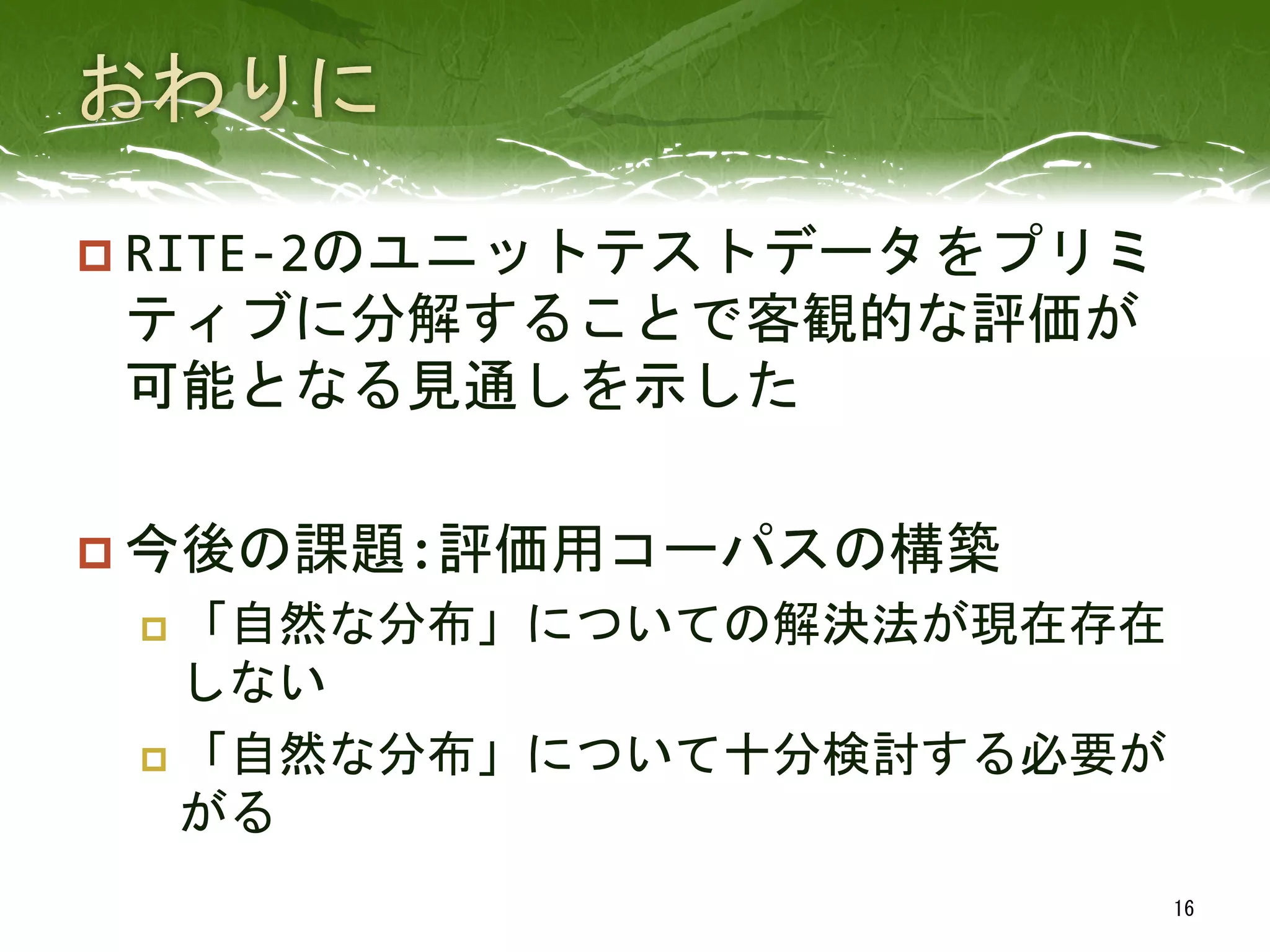 p RITE-­‐2のユニットテストデータをプリミ
ティブに分解することで客観的な評価が
可能となる見通しを示した	
  
p 今後の課題:評価用コーパスの構築	
  
p  「自然な分布」についての解決法が現在存在
しない	
  
p  「自然な分布」について十分検討する必要が
がる	
 
16	
 
 