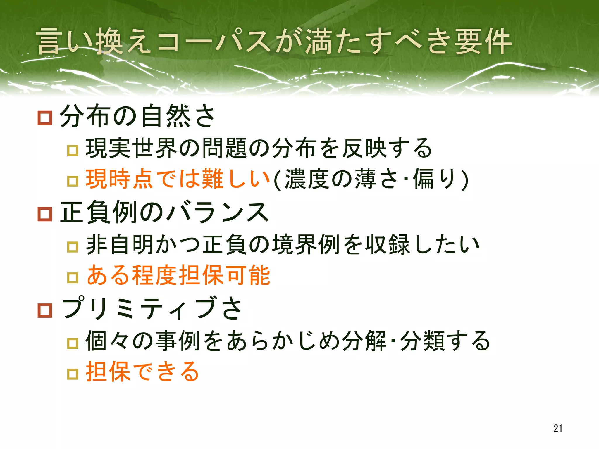 p 分布の自然さ	
  
p  現実世界の問題の分布を反映する	
  
p  現時点では難しい(濃度の薄さ･偏り)	
  
p 正負例のバランス	
  
p  非自明かつ正負の境界例を収録したい	
  
p  ある程度担保可能	
  
p プリミティブさ	
  
p  個々の事例をあらかじめ分解･分類する	
  
p  担保できる	
 
21	
 
 