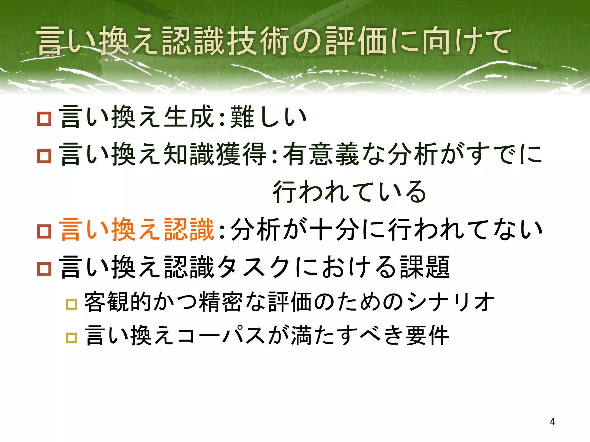 p 言い換え生成:難しい	
  
p 言い換え知識獲得:有意義な分析がすでに	
  
　　　　　　　　　行われている	
  
p 言い換え認識:分析が十分に行われてない	
  
p 言い換え認識タスクにおける課題	
  
p  客観的かつ精密な評価のためのシナリオ	
  
p  言い換えコーパスが満たすべき要件	
 
4	
 
 