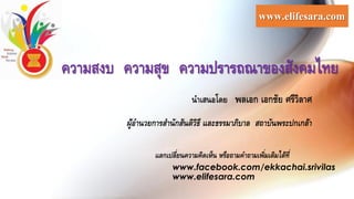 นาเสนอโดย พลเอก เอกชัย ศรีวิลาศ
ผู้อานวยการสานักสันติวิธี และธรรมาภิบาล สถาบันพระปกเกล้า
ความสงบ ความสุข ความปรารถณาของสังคมไทย
www.elifesara.com
แลกเปลี่ยนความคิดเห็น หรือถามคาถามเพิ่มเติมได้ที่
www.facebook.com/ekkachai.srivilas
www.elifesara.com
 