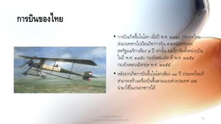 การบินของไทย
• การบินเกิดขึ้นในโลก เมื่อปี พ.ศ. ๒๔๔๖ ประเทศไทย
ส่งนายทหารไปเรียนวิชาการบิน ตามหลังประเทศ
สหรัฐอเมริกาเพียง ๙ ปี เท่านั้น อเมริกาจัดตั้งหน่วบบิน
ในปี พ.ศ. ๒๔๕๐ กองบินของอิตาลี พ.ศ. ๒๔๕๔
กองบินหลวงอังกฤษ พ.ศ. ๒๔๕๕
• หลังจากเกิดการบินขึ้นในโลกเพียง ๑๒ ปี ประเทศไทยก็
สามารถสร้างเครื่องบินขึ้นตามแบบต่างประเทศ และ
นามาใช้ในงานราชการได้
A Publication by
www.knowtheprophet.com
16
 