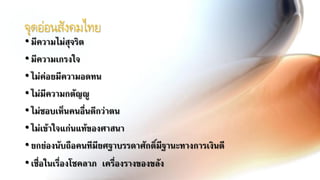 จุดอ่อนสังคมไทย
•มีความไม่สุจริต
•มีความเกรงใจ
•ไม่ค่อยมีความอดทน
•ไม่มีความกตัญญู
•ไม่ชอบเห็นคนอื่นดีกว่าตน
•ไม่เข้าใจแก่นแท้ของศาสนา
•ยกย่องนับถือคนทีมียศฐาบรรดาศักดิ์มีฐานะทางการเงินดี
•เชื่อในเรื่องโชคลาภ เครื่องรางของขลัง
 