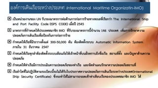 องค์การเดินเรือระหว่างประเทศ (International Maritime Organizatin-IMO)
 เป็นหน่วยงานของ UN รับรองมาตรการต่อต้านการก่อการร้ายทางทะเลที่เรียกว่า The International Ship
and Port Facility Code (ISPS CODE) เมื่อปี 2545
 มาตรการที่กาหนดให้ประเทศสมาชิก IMO ที่รับรองมาตรการนี้จานวน 146 ประเทศ เพิ่มการรักษาความ
ปลอดภัยการเดินเรือเพื่อป้องกันการก่อการร้าย
 กาหนดให้เรือที่มีระวางตั้งแต่ 300-50,000 ตัน ต้องติดตั้งระบบ Automatic Information System
ภายใน 31 ธันวาคม 2547
 กาหนดให้เรือทุกลาต้องติดตั้งระบบเตือนภัยให้เจ้าหน้าที่บนฝั่งทราบถึงชื่อเรือ สถานที่ตั้ง และปัญหาด้านความ
ปลอดภัย
 กาหนดให้ท่าเรือมีการประเมินความปลอดภัยของท่าเรือ และจัดทาแผนรักษาความปลอดภัยสถานที่
 เรือลาใดที่ไม่ปฏิบัติตามระเบียบนี้จะไม่ได้รับใบประกาศความปลอดภัยการเดินเรือระหว่างประเทศ(International
Ship Security Certificate) ซึ่งจะทาให้ไม่สามารถจอดเข้าท่าเทียบเรือของประเทศสมาชิก IMO ได้
 