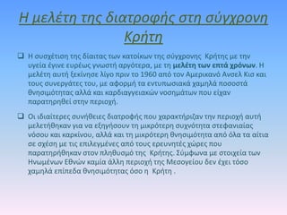 Η μελέτη της διατροφής στη σύγχρονη
Κρήτη
 Η συσχέτιση της δίαιτας των κατοίκων της σύγχρονης Κρήτης με την
υγεία έγινε ευρέως γνωστή αργότερα, με τη μελέτη των επτά χρόνων. Η
μελέτη αυτή ξεκίνησε λίγο πριν το 1960 από τον Αμερικανό Ανσελ Κισ και
τους συνεργάτες του, με αφορμή τα εντυπωσιακά χαμηλά ποσοστά
θνησιμότητας αλλά και καρδιαγγειακών νοσημάτων που είχαν
παρατηρηθεί στην περιοχή.
 Οι ιδιαίτερες συνήθειες διατροφής που χαρακτήριζαν την περιοχή αυτή
μελετήθηκαν για να εξηγήσουν τη μικρότερη συχνότητα στεφανιαίας
νόσου και καρκίνου, αλλά και τη μικρότερη θνησιμότητα από όλα τα αίτια
σε σχέση με τις επιλεγμένες από τους ερευνητές χώρες που
παρατηρήθηκαν στον πληθυσμό της Κρήτης. Σύμφωνα με στοιχεία των
Ηνωμένων Εθνών καμία άλλη περιοχή της Μεσογείου δεν έχει τόσο
χαμηλά επίπεδα θνησιμότητας όσο η Κρήτη .
 