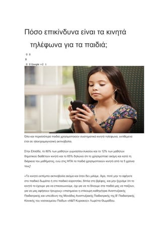Πόσο επικίνδυνα είναι τα κινητά
τηλέφωνα για τα παιδιά;
0 0
9
0 0 Google +2 1
Όλο και περισσότερα παιδιά χρησιμοποιούν συστηματικά κινητά τηλέφωνα, εκτιθέμενα
έτσι σε ηλεκτρομαγνητική ακτινοβολία.
Στην Ελλάδα, το 80% των μαθητών γυμνασίου-λυκείου και το 12% των μαθητών
δημοτικού διαθέτουν κινητό και το 65% δηλώνει ότι το χρησιμοποιεί ακόμη και κατά τη
διάρκεια του μαθήματος, ενώ στις ΗΠΑ τα παιδιά χρησιμοποιούν κινητό από τα 5 χρόνια
τους!
«Το κινητό εκπέμπει ακτινοβολία ακόμα και όταν δεν μιλάμε. Άρα, ποτέ μην το αφήνετε
στο παιδικό δωμάτιο ή στο παιδικό καροτσάκι, δίπλα στο βρέφος, και μην ξεχνάμε ότι το
κινητό το έχουμε για να επικοινωνούμε, όχι για να το δίνουμε στα παιδιά μας να παίζουν,
για να μας αφήσουν ήσυχους» επισημαίνει η επίκουρη καθηγήτρια Αναπτυξιακής
Παιδιατρικής και υπεύθυνη της Μονάδας Αναπτυξιακής Παιδιατρικής της Β' Παιδιατρικής
Κλινικής του νοσοκομείου Παίδων «Α&Π Κυριακού» Λωρέττα Θωμαΐδου.
 
