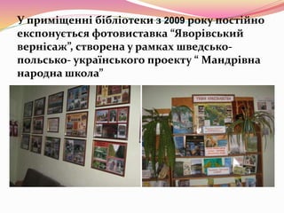 У приміщенні бібліотеки з 2009 року постійно
експонується фотовиставка “Яворівський
вернісаж”, створена у рамках шведсько-
польсько- українського проекту “ Мандрівна
народна школа”
 