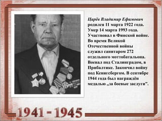 Царёв Владимир Ефимович
родился 11 марта 1922 года.
Умер 14 марта 1993 года.
Участвовал в Финской войне.
Во время Великой
Отечественной войны
служил санитаром 272
отдельного моттобатальона.
Воевал под Сталинградом, в
Прибалтике. Закончил войну
под Кенигсбергом. В сентябре
1944 года был награждён
медалью ,,за боевые заслуги”.
 