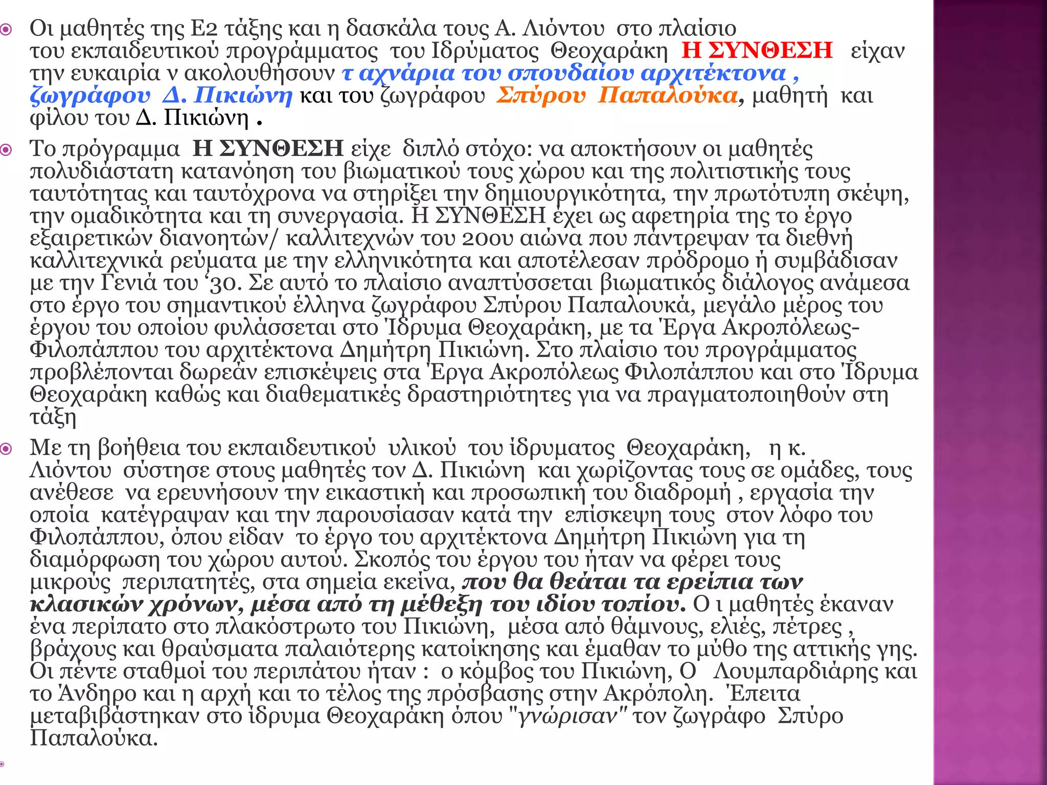  Οι μαθητές της Ε2 τάξης και η δασκάλα τους Α. Λιόντου στο πλαίσιο
του εκπαιδευτικού προγράμματος του Ιδρύματος Θεοχαράκη Η ΣΥΝΘΕΣΗ είχαν
την ευκαιρία ν ακολουθήσουν τ αχνάρια του σπουδαίου αρχιτέκτονα ,
ζωγράφου Δ. Πικιώνη και του ζωγράφου Σπύρου Παπαλούκα, μαθητή και
φίλου του Δ. Πικιώνη .
 Το πρόγραµµα Η ΣΥΝΘΕΣΗ είχε διπλό στόχο: να αποκτήσουν οι µαθητές
πολυδιάστατη κατανόηση του βιωµατικού τους χώρου και της πολιτιστικής τους
ταυτότητας και ταυτόχρονα να στηρίξει την δηµιουργικότητα, την πρωτότυπη σκέψη,
την οµαδικότητα και τη συνεργασία. Η ΣΥΝΘΕΣΗ έχει ως αφετηρία της το έργο
εξαιρετικών διανοητών/ καλλιτεχνών του 20ου αιώνα που πάντρεψαν τα διεθνή
καλλιτεχνικά ρεύµατα µε την ελληνικότητα και αποτέλεσαν πρόδροµο ή συµβάδισαν
µε την Γενιά του ‘30. Σε αυτό το πλαίσιο αναπτύσσεται βιωµατικός διάλογος ανάµεσα
στο έργο του σηµαντικού έλληνα ζωγράφου Σπύρου Παπαλουκά, µεγάλο µέρος του
έργου του οποίου φυλάσσεται στο Ίδρυµα Θεοχαράκη, µε τα Έργα Ακροπόλεως-
Φιλοπάππου του αρχιτέκτονα ∆ηµήτρη Πικιώνη. Στο πλαίσιο του προγράµµατος
προβλέπονται δωρεάν επισκέψεις στα Έργα Ακροπόλεως Φιλοπάππου και στο Ίδρυµα
Θεοχαράκη καθώς και διαθεµατικές δραστηριότητες για να πραγµατοποιηθούν στη
τάξη
 Με τη βοήθεια του εκπαιδευτικού υλικού του ίδρυματος Θεοχαράκη, η κ.
Λιόντου σύστησε στους μαθητές τον Δ. Πικιώνη και χωρίζοντας τους σε ομάδες, τους
ανέθεσε να ερευνήσουν την εικαστική και προσωπική του διαδρομή , εργασία την
οποία κατέγραψαν και την παρουσίασαν κατά την επίσκεψη τους στον λόφο του
Φιλοπάππου, όπου είδαν το έργο του αρχιτέκτονα Δημήτρη Πικιώνη για τη
διαμόρφωση του χώρου αυτού. Σκοπός του έργου του ήταν να φέρει τους
μικρούς περιπατητές, στα σημεία εκείνα, που θα θεάται τα ερείπια των
κλασικών χρόνων, μέσα από τη μέθεξη του ιδίου τοπίου. Ο ι μαθητές έκαναν
ένα περίπατο στο πλακόστρωτο του Πικιώνη, μέσα από θάμνους, ελιές, πέτρες ,
βράχους και θραύσματα παλαιότερης κατοίκησης και έμαθαν το μύθο της αττικής γης.
Οι πέντε σταθμοί του περιπάτου ήταν : ο κόμβος του Πικιώνη, Ο Λουμπαρδιάρης και
το Άνδηρο και η αρχή και το τέλος της πρόσβασης στην Ακρόπολη. Έπειτα
μεταβιβάστηκαν στο ίδρυμα Θεοχαράκη όπου "γνώρισαν" τον ζωγράφο Σπύρο
Παπαλούκα.

 