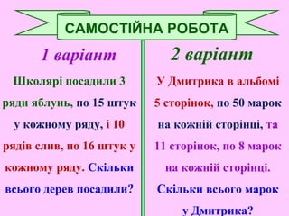 1 варіант
Школярі посадили 3
ряди яблунь, по 15 штук
у кожному ряду, і 10
рядів слив, по 16 штук у
кожному ряду. Скільки
всього дерев посадили?
САМОСТІЙНА РОБОТА
2 варіант
У Дмитрика в альбомі
5 сторінок, по 50 марок
на кожній сторінці, та
11 сторінок, по 8 марок
на кожній сторінці.
Скільки всього марок
у Дмитрика?
 