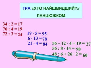 ГРА «ХТО НАЙШВИДШИЙ?»
ЛАНЦЮЖКОМ
34 : 2 = 17
76 : 4 = 19
72 : 3 = 24 19 · 5 =
6 · 13 =
21 · 4 =
95
78
84 56 – 12 · 4 + 19 = 27
56 : 8 · 14 =
48 : 6 + 26 · 2 =
98
60
 