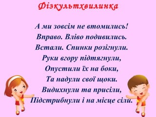 Фізкультхвилинка
А ми зовсім не втомились!
Вправо. Вліво подивились.
Встали. Спинки розігнули.
Руки вгору підтягнули,
Опустили їх на боки,
Та надули свої щоки.
Видихнули та присіли,
Підстрибнули і на місце сіли.
 