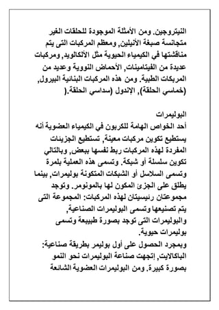 ‫الغير‬ ‫للحلقات‬ ‫الموجودة‬ ‫األمثلة‬ ‫ومن‬ .‫النيتروجين‬
‫ي‬ ‫التى‬ ‫المركبات‬ ‫ومعظم‬ ,‫األنيلين‬ ‫صبغة‬ ‫متجانسة‬‫تم‬
‫في‬ ‫مناقشتها‬‫الكيمياء‬‫ومركبات‬ ,‫األلكالويد‬ ‫مثل‬ ‫الحيوية‬
‫من‬ ‫وعديد‬ ‫النووية‬ ‫األحماض‬ ,‫الفيتامينات‬ ‫من‬ ‫عديدة‬
,‫البيرول‬ ‫البنائية‬ ‫المركبات‬ ‫هذه‬ ‫ومن‬ .‫الطبية‬ ‫المربكات‬
‫اإلندول‬ ,)‫الحلقة‬ ‫(خماسي‬‫الحلقة‬ ‫(سداسي‬).
‫البوليمرات‬
‫في‬ ‫للكربون‬ ‫الهامة‬ ‫الخواص‬ ‫أحد‬‫الكيمياء‬‫العضوية‬‫أنه‬
‫الجزيئات‬ ‫تستطيع‬ ,‫معينة‬ ‫مركبات‬ ‫تكوين‬ ‫يستطيع‬
‫المفر‬‫وبالتالي‬ ,‫ببعض‬ ‫نفسها‬ ‫ربط‬ ‫المركبات‬ ‫لهذه‬ ‫دة‬
‫بلمرة‬ ‫العملية‬ ‫هذه‬ ‫وتسمى‬ .‫شبكة‬ ‫أو‬ ‫سلسلة‬ ‫تكوين‬
‫بينما‬ ,‫بوليمرات‬ ‫المتكونة‬ ‫الشبكات‬ ‫أو‬ ‫السالسل‬ ‫وتسمى‬
‫وتوجد‬ .‫بالمونومر‬ ‫لها‬ ‫المكون‬ ‫الجزئ‬ ‫على‬ ‫يطلق‬
‫التى‬ ‫المجموعة‬ :‫المركبات‬ ‫لهذه‬ ‫رئيسيتان‬ ‫مجموعتان‬
‫البوليمرات‬ ‫وتسمى‬ ‫تصنيعها‬ ‫يتم‬,‫الصناعية‬
‫وتسمى‬ ‫طبيبعة‬ ‫بصورة‬ ‫توجد‬ ‫التى‬ ‫والبوليمرات‬
‫حيوية‬ ‫بوليمرات‬.
:‫صناعية‬ ‫بطريقة‬ ‫بوليمر‬ ‫أول‬ ‫على‬ ‫الحصول‬ ‫وبمجرد‬
‫النمو‬ ‫نحو‬ ‫البوليمرات‬ ‫صناعة‬ ‫إتجهت‬ ,‫الباكااليت‬
‫البوليمرات‬ ‫ومن‬ .‫كبيرة‬ ‫بصورة‬‫العضوية‬‫الشائعة‬
 