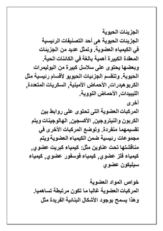 ‫الحيوية‬ ‫الجزيئات‬
‫الرئيسية‬ ‫التصنيفات‬ ‫أحد‬ ‫هى‬ ‫الحيوية‬ ‫الجزيئات‬
‫في‬‫الكيمياء‬‫الجزيئات‬ ‫من‬ ‫عديد‬ ‫وتمثل‬ .‫العضوية‬
.‫الحية‬ ‫الكائنات‬ ‫في‬ ‫بالغة‬ ‫أهمية‬ ‫الكبيرة‬ ‫المعقدة‬
‫البوليمرات‬ ‫من‬ ‫كبيرة‬ ‫سالسل‬ ‫على‬ ‫يحتوى‬ ‫وبعضها‬
‫مثل‬ ‫رئيسية‬ ‫ألقسام‬ ‫الحيويو‬ ‫الجزئيات‬ ‫وتنقسم‬ .‫الحيوية‬
‫األحماض‬ ,‫الكربوهيدرات‬,‫المتعددة‬ ‫السكريات‬ ,‫األمينية‬
‫النووية‬ ‫األحماض‬ ,‫الليبيدات‬.
‫أخرى‬
‫المركبات‬‫العضوية‬‫بين‬ ‫روابط‬ ‫على‬ ‫تحتوى‬ ‫التى‬
‫الهالوجينات‬ ,‫األكسجين‬ ,‫والنيتروجين‬ ‫الكربون‬‫ويتم‬
‫في‬ ‫األخرى‬ ‫المركبات‬ ‫وتوضع‬ .‫منفردة‬ ‫تقسيمهما‬
‫ضمن‬ ‫رئيسية‬ ‫مجموعات‬‫الكيمياء‬‫العضوية‬‫ويتم‬
‫كبريت‬ ‫كيمياء‬ :‫مثل‬ ‫عناوين‬ ‫تحت‬ ‫مناقشتها‬,‫عضوي‬
‫كيمياء‬ ,‫عضوي‬ ‫فوسفور‬ ‫كيمياء‬ ,‫عضوي‬ ‫فلز‬ ‫كيمياء‬
‫عضوي‬ ‫سيليكون‬
‫العضوية‬ ‫المواد‬ ‫خواص‬
‫المركبات‬‫العضوية‬.‫تساهميا‬ ‫مرتبطة‬ ‫تكون‬ ‫ما‬ ‫غالبا‬
‫مثل‬ ‫الفريدة‬ ‫البنائية‬ ‫األشكال‬ ‫بوجود‬ ‫يسمح‬ ‫وهذا‬
 