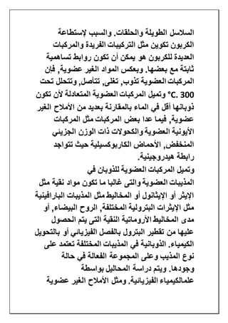 ‫الطويلة‬ ‫السالسل‬‫إلستطاعة‬ ‫والسبب‬ .‫والحلقات‬
‫والمركبات‬ ‫الفريدة‬ ‫التركيبات‬ ‫مثل‬ ‫تكوين‬ ‫الكربون‬
‫تساهمية‬ ‫روابط‬ ‫تكون‬ ‫أن‬ ‫يمكن‬ ‫هو‬ ‫للكربون‬ ‫العديدة‬
‫فإن‬ ,‫عضوية‬ ‫الغير‬ ‫المواد‬ ‫وبعكس‬ .‫بعضها‬ ‫مع‬ ‫ثابتة‬
‫المركبات‬‫العضوية‬,‫تغلى‬ ,‫تذوب‬‫تحت‬ ‫وتتحلل‬ ,‫تتأصل‬
300°C.‫المركبات‬ ‫وتميل‬‫العضوية‬‫تكون‬ ‫ألن‬ ‫المتعادلة‬
‫الغير‬ ‫األمالح‬ ‫من‬ ‫بعديد‬ ‫بالمقارنة‬ ‫الماء‬ ‫في‬ ‫أقل‬ ‫ذوبانها‬
‫المركبات‬ ‫مثل‬ ‫المركبات‬ ‫بعض‬ ‫عدا‬ ‫فيما‬ ,‫عضوية‬
‫األيونية‬‫العضوية‬‫الجزيئي‬ ‫الوزن‬ ‫ذات‬ ‫والكحوالت‬
‫تتواجد‬ ‫حيث‬ ‫الكاربوكسيلية‬ ‫األحماض‬ ,‫المنخفض‬
‫هيدروجينية‬ ‫رابطة‬.
‫المركبات‬ ‫وتميل‬‫العضوية‬‫في‬ ‫للذوبان‬
‫المذيبات‬‫العضوية‬‫مثل‬ ‫نقية‬ ‫مواد‬ ‫تكون‬ ‫ما‬ ‫غالبا‬ ‫والتى‬
‫البارافينية‬ ‫المذيبات‬ ‫مثل‬ ‫المخاليط‬ ‫أو‬ ‫اإليثانول‬ ‫أو‬ ‫اإليثر‬
‫أو‬ ,‫البيضاء‬ ‫الروح‬ ,‫المختلفة‬ ‫البترولية‬ ‫اإليثرات‬ ‫مثل‬
‫الحص‬ ‫يتم‬ ‫التى‬ ‫النقية‬ ‫األروماتية‬ ‫المخاليط‬ ‫مدى‬‫ول‬
‫بالتحويل‬ ‫أو‬ ‫الفيزيائي‬ ‫بالفصل‬ ‫البترول‬ ‫تقطير‬ ‫من‬ ‫عليها‬
‫على‬ ‫تعتمد‬ ‫المختلفة‬ ‫المذيبات‬ ‫في‬ ‫الذوبانية‬ .‫الكيمياء‬
‫حالة‬ ‫في‬ ‫الفعالة‬ ‫المجموعة‬ ‫وعلى‬ ‫المذيب‬ ‫نوع‬
‫بواسطة‬ ‫المحاليل‬ ‫دراسة‬ ‫ويتم‬ .‫وجودها‬
‫علم‬‫الكيمي‬‫اء‬‫عضوية‬ ‫الغير‬ ‫األمالح‬ ‫ومثل‬ .‫الفيزيائية‬
 
