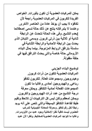 ‫للمركبات‬ ‫يمكن‬‫العضوية‬‫الخواص‬ .‫بللورات‬ ‫تكون‬ ‫أن‬
‫المركبات‬ ‫في‬ ‫للكربون‬ ‫الفريدة‬‫العضوية‬‫راجعة‬‫ألن‬
,‫األخرى‬ ‫العناصر‬ ‫من‬ ‫عادة‬ ‫يؤخذ‬ ‫أن‬ ‫يجب‬ ‫ال‬ ‫تكافؤه‬
‫إصطالحا‬ ‫تسمى‬ ‫حالة‬ ‫ذلك‬ ‫عن‬ ‫ينتج‬ ‫فإنه‬ ,‫يتم‬ ‫ال‬ ‫وعندما‬
‫الرابطة‬ ‫عن‬ ‫نتحدث‬ ‫الحالة‬ ‫هذه‬ ‫وفى‬ .‫التشبع‬ ‫|بعدم‬
‫الذى‬ ‫التبادل‬ ‫ويسمى‬ .‫كربون‬ ‫ذرتي‬ ‫بين‬ ‫ثالثية‬ ‫أو‬ ‫ثنائية‬
‫في‬ ‫الثنائية‬ ‫والرابطة‬ ‫األحادية‬ ‫الرابطة‬ ‫بين‬ ‫يحدث‬
‫بتراف‬ ‫سلسلة‬‫البناء‬ ‫يمثل‬ ‫بينما‬ .‫المزدوجة‬ ‫الروابط‬ ‫ق‬
‫في‬ ‫فيها‬ ‫الترافق‬ ‫يحدث‬ ‫والتى‬ ‫خاصة‬ ‫حالة‬ ‫األروماتي‬
‫مقفولة‬ ‫حلقة‬.
‫الجزيئي‬ ‫البناء‬ ‫توضيح‬
‫المركبات‬‫العضوية‬,‫كربون‬ ‫ذرات‬ ‫من‬ ‫تتكون‬
‫للكربون‬ .‫فعالة‬ ‫ومجموعات‬ ,‫وهيدروجين‬‫تكافؤ‬
‫تكون‬ ‫ما‬ ‫وغالبا‬ ,‫أحادي‬ ‫والهيدروجين‬ ,‫رباعي‬
‫معرفة‬ ‫ويمكن‬ .‫التكافؤ‬ ‫أحادية‬ ‫الفعالة‬ ‫المجموعات‬
.‫والكربون‬ ‫الهيدروجين‬ ‫ذرات‬ ‫عدد‬ ‫من‬ ‫التشبع‬ ‫درجة‬
‫وتقيم‬ ‫تالحظ‬ ‫أن‬ ‫التركيبات‬ ‫كل‬ ‫ليس‬ ‫ولكن‬ ‫لمعظم‬ ‫ويمكن‬
‫أنه‬ ‫على‬ ‫تنص‬ ‫والتى‬ ‫البسيطة‬ ‫التكافؤ‬ ‫لقاعدة‬ ‫طبقا‬‫يوجد‬
‫تكا‬ ‫رقم‬ ‫لكل‬ ‫رابطة‬‫للمركب‬ ‫الكيميائية‬ ‫المعادلة‬ ‫ومعرفة‬ .‫فؤ‬
.‫األيزومرات‬ ‫من‬ ‫عديد‬ ‫وجود‬ ‫إلمكانية‬ ‫نظرا‬ ‫كافية‬ ‫ليست‬ ‫العضوى‬
‫المركبات‬ ‫تتواجد‬ ‫ما‬ ‫وغالبا‬‫العضوية‬‫عديد‬ ‫ألن‬ ‫ونظرا‬ .‫كمخاليط‬
 
