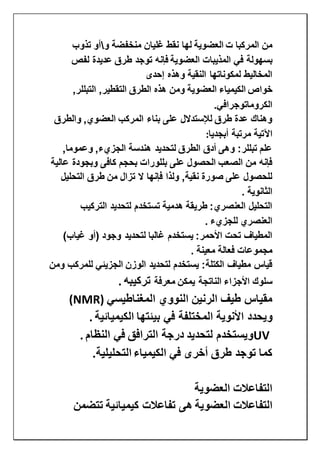 ‫ت‬ ‫المركبا‬ ‫من‬‫العضوية‬‫و‬ ‫منخفضة‬ ‫غليان‬ ‫نقط‬ ‫لها‬‫تذوب‬ ‫أو‬
‫المذيبات‬ ‫في‬ ‫بسهولة‬‫العضوية‬‫لفص‬ ‫عديدة‬ ‫طرق‬ ‫توجد‬ ‫فإنه‬
‫إحدى‬ ‫وهذه‬ ‫النقية‬ ‫لمكوناتها‬ ‫المخاليط‬
‫خواص‬‫الكيمياء‬‫العضوية‬,‫التبللر‬ ,‫التقطير‬ ‫الطرق‬ ‫هذه‬ ‫ومن‬
‫الكروماتوجرافي‬.
‫والطرق‬ ,‫العضوي‬ ‫المركب‬ ‫بناء‬ ‫على‬ ‫لإلستدالل‬ ‫طرق‬ ‫عدة‬ ‫وهناك‬
‫اآلتية‬‫أبجديا‬ ‫مرتبة‬:
,‫وعموما‬ ,‫الجزيء‬ ‫هندسة‬ ‫لتحديد‬ ‫الطرق‬ ‫أدق‬ ‫وهى‬ :‫تبللر‬ ‫علم‬
‫عالية‬ ‫وبجودة‬ ‫كافى‬ ‫بحجم‬ ‫بللورات‬ ‫على‬ ‫الحصول‬ ‫الصعب‬ ‫من‬ ‫فإنه‬
‫التحليل‬ ‫طرق‬ ‫من‬ ‫تزال‬ ‫ال‬ ‫فإنها‬ ‫ولذا‬ ,‫نقية‬ ‫صورة‬ ‫على‬ ‫للحصول‬
‫الثانوية‬.
‫التركيب‬ ‫لتحديد‬ ‫تستخدم‬ ‫هدمية‬ ‫طريقة‬ :‫العنصري‬ ‫التحليل‬
‫للجزي‬ ‫العنصري‬‫ء‬.
)‫غياب‬ ‫(أو‬ ‫وجود‬ ‫لتحديد‬ ‫غالبا‬ ‫يستخدم‬ :‫األحمر‬ ‫تحت‬ ‫المطياف‬
‫معينة‬ ‫فعالة‬ ‫مجموعات‬.
‫ومن‬ ‫للمركب‬ ‫الجزيئي‬ ‫الوزن‬ ‫لتحديد‬ ‫يستخدم‬ :‫الكتلة‬ ‫مطياف‬ ‫قياس‬
‫معرفة‬ ‫يمكن‬ ‫الناتجة‬ ‫األجزاء‬ ‫سلوك‬‫تركيبه‬.
‫المغناطيسي‬ ‫النووي‬ ‫الرنين‬ ‫طيف‬ ‫مقياس‬(NMR)
‫األنوية‬ ‫ويحدد‬‫الكيميائية‬ ‫بيئتها‬ ‫في‬ ‫المختلفة‬.
UV‫النظام‬ ‫في‬ ‫الترافق‬ ‫درجة‬ ‫لتحديد‬ ‫ويستخدم‬.
‫في‬ ‫أخرى‬ ‫طرق‬ ‫توجد‬ ‫كما‬‫الكيمياء‬‫التحليلية‬.
‫العضوية‬ ‫التفاعالت‬
‫التفاعالت‬‫العضوية‬‫تتضمن‬ ‫كيميائية‬ ‫تفاعالت‬ ‫هى‬
 