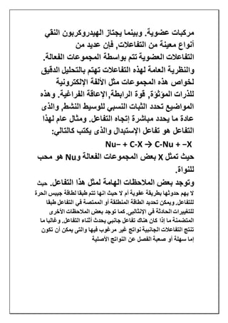 ‫النقي‬ ‫الهيدروكربون‬ ‫يجتاز‬ ‫وبينما‬ .‫عضوية‬ ‫مركبات‬
‫من‬ ‫عديد‬ ‫فإن‬ ,‫التفاعالت‬ ‫من‬ ‫معينة‬ ‫أنواع‬
‫التفاعالت‬‫العضوية‬.‫الفعالة‬ ‫المجموعات‬ ‫بواسطة‬ ‫تتم‬
‫والنظري‬‫الدقيق‬ ‫بالتحليل‬ ‫تهتم‬ ‫التفاعالت‬ ‫لهذه‬ ‫العامة‬ ‫ة‬
‫اإللكترونية‬ ‫األلفة‬ ‫مثل‬ ‫المجموعات‬ ‫هذه‬ ‫لخواص‬
,‫الرابطة‬ ‫قوة‬ ,‫المؤثؤة‬ ‫للذرات‬‫وهذه‬ .‫الفراغية‬ ‫اإلعاقة‬
‫والذى‬ ,‫النشط‬ ‫للوسيط‬ ‫النسبي‬ ‫الثبات‬ ‫تحدد‬ ‫المواضيع‬
‫لهذا‬ ‫عام‬ ‫ومثال‬ .‫التفاعل‬ ‫إتجاه‬ ‫مباشرة‬ ‫يحدد‬ ‫ما‬ ‫عادة‬
‫ا‬ ‫تفاعل‬ ‫هو‬ ‫التفاعل‬‫كالتالي‬ ‫يكتب‬ ‫والذى‬ ‫إلستبدال‬:
Nu + −X-X → C-Nu− + C
‫تمثل‬ ‫حيث‬X‫و‬ ‫الفعالة‬ ‫المجموعات‬ ‫بعض‬Nu‫محب‬ ‫هو‬
‫للنواة‬.
.‫التفاعل‬ ‫هذا‬ ‫لمثل‬ ‫الهامة‬ ‫المالحظات‬ ‫بعض‬ ‫وتوجد‬‫حيث‬
‫جيبس‬ ‫لطاقة‬ ‫طبقا‬ ‫تتم‬ ‫انها‬ ‫حيث‬ ‫ال‬ ‫أم‬ ‫عفوية‬ ‫بطريقة‬ ‫حدوثها‬ ‫يهم‬ ‫ال‬‫الحرة‬
‫طبقا‬ ‫التفاعل‬ ‫في‬ ‫الممتصة‬ ‫أو‬ ‫المنطلقة‬ ‫الطاقة‬ ‫تحديد‬ ‫ويمكن‬ .‫للتفاعل‬
‫األخرى‬ ‫المالحظات‬ ‫بعض‬ ‫توجد‬ ‫كما‬ .‫اإلنثالبى‬ ‫في‬ ‫الحادثة‬ ‫للتغييرات‬
‫ما‬ ‫وغالبا‬ .‫التفاعل‬ ‫أثناء‬ ‫يحدث‬ ‫جانبي‬ ‫تفاعل‬ ‫هناك‬ ‫كان‬ ‫إذا‬ ‫ما‬ ‫المتضمنة‬
‫يمكن‬ ‫والتى‬ ‫فيها‬ ‫مرغوب‬ ‫غير‬ ‫نواتج‬ ‫الجانبية‬ ‫التفاعالت‬ ‫تنتج‬‫تكون‬ ‫أن‬
‫األصلية‬ ‫النواتج‬ ‫عن‬ ‫الفصل‬ ‫صعبة‬ ‫أو‬ ‫سهلة‬ ‫إما‬
 