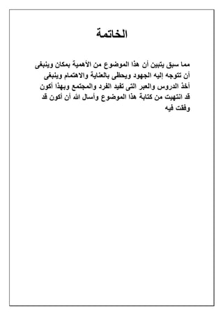 ‫الخاتمة‬
‫وينبغى‬ ‫بمكان‬ ‫األهمية‬ ‫من‬ ‫الموضوع‬ ‫هذا‬ ‫أن‬ ‫يتبين‬ ‫سبق‬ ‫مما‬
‫وينبغى‬ ‫واالهتمام‬ ‫بالعناية‬ ‫ويحظى‬ ‫الجهود‬ ‫إليه‬ ‫تتوجه‬ ‫أن‬
‫أكون‬ ‫وبهذا‬ ‫والمجتمع‬ ‫الفرد‬ ‫تفيد‬ ‫التى‬ ‫والعبر‬ ‫الدروس‬ ‫أخذ‬
‫من‬ ‫انتهيت‬ ‫قد‬‫قد‬ ‫أكون‬ ‫أن‬ ‫هللا‬ ‫وأسال‬ ‫الموضوع‬ ‫هذا‬ ‫كتابة‬
‫فيه‬ ‫وفقت‬
 