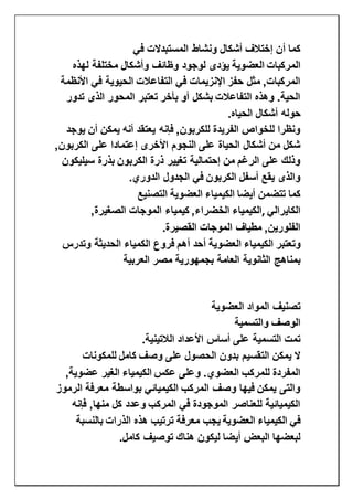 ‫ون‬ ‫أشكال‬ ‫إختالف‬ ‫أن‬ ‫كما‬‫في‬ ‫المستبدالت‬ ‫شاط‬
‫المركبات‬‫العضوية‬‫لهذه‬ ‫مختلفة‬ ‫وأشكال‬ ‫وظائف‬ ‫لوجود‬ ‫يؤدى‬
‫األنظمة‬ ‫في‬ ‫الحيوية‬ ‫التفاعالت‬ ‫في‬ ‫اإلنزيمات‬ ‫حفز‬ ‫مثل‬ ,‫المركبات‬
‫تدور‬ ‫الذى‬ ‫المحور‬ ‫تعتبر‬ ‫بأخر‬ ‫أو‬ ‫بشكل‬ ‫التفاعالت‬ ‫وهذه‬ .‫الحية‬
‫حول‬‫الحياه‬ ‫أشكال‬ ‫ه‬.
‫يوجد‬ ‫أن‬ ‫يمكن‬ ‫أنه‬ ‫يعتقد‬ ‫فإنه‬ ,‫للكربون‬ ‫الفريدة‬ ‫للخواص‬ ‫ونظرا‬
,‫الكربون‬ ‫على‬ ‫إعتمادا‬ ‫األخرى‬ ‫النجوم‬ ‫على‬ ‫الحياة‬ ‫أشكال‬ ‫من‬ ‫شكل‬
‫سيليكون‬ ‫بذرة‬ ‫الكربون‬ ‫ذرة‬ ‫تغيير‬ ‫إحتمالية‬ ‫من‬ ‫الرغم‬ ‫على‬ ‫وذلك‬
‫الدوري‬ ‫الجدول‬ ‫في‬ ‫الكربون‬ ‫أسفل‬ ‫يقع‬ ‫والذى‬.
‫أيضا‬ ‫تتضمن‬ ‫كما‬‫الكيمياء‬‫العضوية‬‫التصنيع‬
‫الكايرالي‬,‫الكيمياء‬‫الم‬ ‫كيمياء‬ ,‫الخضراء‬,‫الصغيرة‬ ‫وجات‬
‫القصيرة‬ ‫الموجات‬ ‫مطياف‬ ,‫الفلورين‬.
‫وتعتبر‬‫الكيمياء‬‫العضوية‬‫وتدرس‬ ‫الحديثة‬ ‫الكمياء‬ ‫فروع‬ ‫أهم‬ ‫أحد‬
‫العام‬ ‫الثانوية‬ ‫بمناهج‬‫العربية‬ ‫مصر‬ ‫بجمهورية‬ ‫ة‬
‫العضوية‬ ‫المواد‬ ‫تصنيف‬
‫والتسمية‬ ‫الوصف‬
‫الالتينية‬ ‫األعداد‬ ‫أساس‬ ‫على‬ ‫التسمية‬ ‫تمت‬.
‫وصف‬ ‫على‬ ‫الحصول‬ ‫بدون‬ ‫التقسيم‬ ‫يمكن‬ ‫ال‬‫كامل‬‫للمكونات‬
‫عكس‬ ‫وعلى‬ .‫العضوي‬ ‫للمركب‬ ‫المفردة‬‫الكيمياء‬,‫عضوية‬ ‫الغير‬
‫الرموز‬ ‫معرفة‬ ‫بواسطة‬ ‫الكيميائي‬ ‫المركب‬ ‫وصف‬ ‫فيها‬ ‫يمكن‬ ‫والتى‬
‫فإنه‬ ,‫منها‬ ‫كل‬ ‫وعدد‬ ‫المركب‬ ‫في‬ ‫الموجودة‬ ‫للعناصر‬ ‫الكيميائية‬
‫في‬‫الكيمياء‬‫العضوية‬‫بالنسبة‬ ‫الذرات‬ ‫هذه‬ ‫ترتيب‬ ‫معرفة‬ ‫يجب‬
‫كامل‬ ‫توصيف‬ ‫هناك‬ ‫ليكون‬ ‫أيضا‬ ‫البعض‬ ‫لبعضها‬.
 