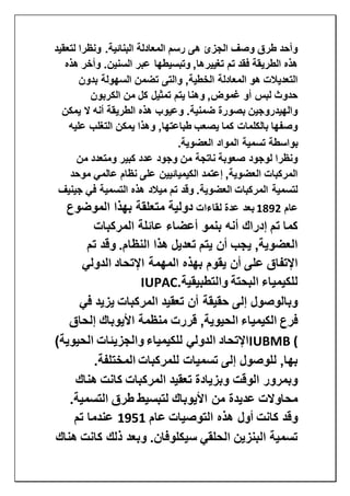 ‫لتعقيد‬ ‫ونظرا‬ .‫البنائية‬ ‫المعادلة‬ ‫رسم‬ ‫هى‬ ‫الجزئ‬ ‫وصف‬ ‫طرق‬ ‫وأحد‬
‫وت‬ ,‫تغييرها‬ ‫تم‬ ‫فقد‬ ‫الطريقة‬ ‫هذه‬‫هذه‬ ‫وأخر‬ .‫السنين‬ ‫عبر‬ ‫بسيطها‬
‫بدون‬ ‫السهولة‬ ‫تضمن‬ ‫والتى‬ ,‫الخطية‬ ‫المعادلة‬ ‫هو‬ ‫التعديالت‬
‫الكربون‬ ‫من‬ ‫كل‬ ‫تمثيل‬ ‫يتم‬ ‫وهنا‬ ,‫غموض‬ ‫أو‬ ‫لبس‬ ‫حدوث‬
‫يمكن‬ ‫ال‬ ‫أنه‬ ‫الطريقة‬ ‫هذه‬ ‫وعيوب‬ .‫ضمنية‬ ‫بصورة‬ ‫والهيدروجين‬
‫عليه‬ ‫التغلب‬ ‫يمكن‬ ‫وهذا‬ ,‫طباعتها‬ ‫يصعب‬ ‫كما‬ ‫بالكلمات‬ ‫وصفها‬
‫المو‬ ‫تسمية‬ ‫بواسطة‬‫العضوية‬ ‫اد‬.
‫من‬ ‫ومتعدد‬ ‫كبير‬ ‫عدد‬ ‫وجود‬ ‫من‬ ‫ناتجة‬ ‫صعوبة‬ ‫لوجود‬ ‫ونظرا‬
‫موحد‬ ‫عالمي‬ ‫نظام‬ ‫على‬ ‫الكيميائيين‬ ‫إعتمد‬ ,‫العضوية‬ ‫المركبات‬
‫جينيف‬ ‫في‬ ‫التسمية‬ ‫هذه‬ ‫ميالد‬ ‫تم‬ ‫وقد‬ .‫العضوية‬ ‫المركبات‬ ‫لتسمية‬
‫عام‬1892‫لقاءات‬ ‫عدة‬ ‫بعد‬‫الموضوع‬ ‫بهذا‬ ‫متعلقة‬ ‫دولية‬
‫أعضاء‬ ‫بنمو‬ ‫أنه‬ ‫إدراك‬ ‫تم‬ ‫كما‬‫المركبات‬ ‫عائلة‬
‫تم‬ ‫وقد‬ .‫النظام‬ ‫هذا‬ ‫تعديل‬ ‫يتم‬ ‫أن‬ ‫يجب‬ ,‫العضوية‬
‫الدولي‬ ‫اإلتحاد‬ ‫المهمة‬ ‫بهذه‬ ‫يقوم‬ ‫أن‬ ‫على‬ ‫اإلتفاق‬
‫والتطبيقية‬ ‫البحتة‬ ‫للكيمياء‬IUPAC.
‫في‬ ‫يزيد‬ ‫المركبات‬ ‫تعقيد‬ ‫أن‬ ‫حقيقة‬ ‫إلى‬ ‫وبالوصول‬
‫فرع‬‫الكيمياء‬‫إلحاق‬ ‫األيوباك‬ ‫منظمة‬ ‫قررت‬ ,‫الحيوية‬
IUBMB ()‫الحيوية‬ ‫والجزيئات‬ ‫للكيمياء‬ ‫الدولي‬ ‫اإلتحاد‬
‫المختلفة‬ ‫للمركبات‬ ‫تسميات‬ ‫إلى‬ ‫للوصول‬ ,‫بها‬.
‫هناك‬ ‫كانت‬ ‫المركبات‬ ‫تعقيد‬ ‫وبزيادة‬ ‫الوقت‬ ‫وبمرور‬
.‫التسمية‬ ‫طرق‬ ‫لتبسيط‬ ‫األيوباك‬ ‫من‬ ‫عديدة‬ ‫محاوالت‬
‫عا‬ ‫التوصيات‬ ‫هذه‬ ‫أول‬ ‫كانت‬ ‫وقد‬‫م‬1951‫تم‬ ‫عندما‬
‫هناك‬ ‫كانت‬ ‫ذلك‬ ‫وبعد‬ .‫سيكلوفان‬ ‫الحلقي‬ ‫البنزين‬ ‫تسمية‬
 