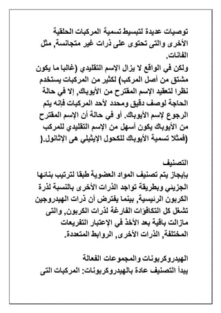 ‫الحلقية‬ ‫المركبات‬ ‫تسمية‬ ‫لتبسيط‬ ‫عديدة‬ ‫توصيات‬
‫مثل‬ ,‫متجانسة‬ ‫غير‬ ‫ذرات‬ ‫على‬ ‫تحتوى‬ ‫والتى‬ ‫األخرى‬
‫الفانات‬.
‫يكون‬ ‫ما‬ ‫(غالبا‬ ‫التقليدي‬ ‫اإلسم‬ ‫يزال‬ ‫ال‬ ‫الواقع‬ ‫في‬ ‫ولكن‬
‫يس‬ ‫المركبات‬ ‫من‬ ‫لكثير‬ )‫المركب‬ ‫أصل‬ ‫من‬ ‫مشتق‬‫تخدم‬
‫حالة‬ ‫في‬ ‫إال‬ ,‫األيوباك‬ ‫من‬ ‫المقترح‬ ‫اإلسم‬ ‫لتعقيد‬ ‫نظرا‬
‫يتم‬ ‫فإنه‬ ‫المركبات‬ ‫ألحد‬ ‫ومحدد‬ ‫دقيق‬ ‫لوصف‬ ‫الحاجة‬
‫المقترح‬ ‫اإلسم‬ ‫أن‬ ‫حالة‬ ‫في‬ ‫أو‬ .‫األيوباك‬ ‫إلسم‬ ‫الرجوع‬
‫للمركب‬ ‫التقليدي‬ ‫اإلسم‬ ‫من‬ ‫أسهل‬ ‫يكون‬ ‫األيوباك‬ ‫من‬
‫اإلثانول‬ ‫هى‬ ‫اإليثيلي‬ ‫للكحول‬ ‫األيوباك‬ ‫تسمية‬ ‫(فمثال‬).
‫التص‬‫نيف‬
‫المواد‬ ‫تصنيف‬ ‫يتم‬ ‫بإيجاز‬‫العضوية‬‫بنائها‬ ‫لترتيب‬ ‫طبقا‬
‫لذرة‬ ‫بالنسبة‬ ‫األخرى‬ ‫الذرات‬ ‫تواجد‬ ‫وبطريقة‬ ‫الجزيئي‬
‫الهيدروجين‬ ‫ذرات‬ ‫أن‬ ‫يفترض‬ ‫بينما‬ ,‫الرئيسية‬ ‫الكربون‬
‫الكربون‬ ‫لذرات‬ ‫الفارغة‬ ‫التكافؤات‬ ‫كل‬ ‫تشغل‬‫والتى‬ ,
‫التفريعات‬ ‫اإلعتبار‬ ‫في‬ ‫األخذ‬ ‫بعد‬ ‫باقية‬ ‫مازالت‬
‫المتعددة‬ ‫الروابط‬ ,‫األخرى‬ ‫الذرات‬ ,‫المختلفة‬.
‫الفعالة‬ ‫والمجموعات‬ ‫الهيدروكربونات‬
‫التى‬ ‫المركبات‬ :‫بالهيدروكربونات‬ ‫عادة‬ ‫التصنيف‬ ‫يبدأ‬
 