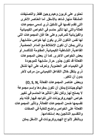 ‫والتصنيفات‬ .‫فقط‬ ‫وهيدروجين‬ ‫كربون‬ ‫على‬ ‫تحتوى‬
‫ال‬ ‫أما‬ .‫باألسفل‬ ‫شاهد‬ ,‫منها‬ ‫المشتقة‬‫األخرى‬ ‫عناصر‬
‫مجموعات‬ ‫تسمى‬ ‫ذري‬ ‫تشكيل‬ ‫في‬ ‫نفسها‬ ‫تقدم‬ ‫التى‬
‫الكيميائية‬ ‫الخواص‬ ‫في‬ ‫حاسم‬ ‫تأثير‬ ‫لها‬ ‫والتى‬ ‫فعالة‬
‫التى‬ ‫المجموعات‬ ‫فإن‬ ‫هذا‬ ‫وعلى‬ ,‫للمركب‬ ‫والفيزيائية‬
,‫متشابهة‬ ‫خواص‬ ‫لها‬ ‫يكون‬ ‫الذري‬ ‫التكون‬ ‫نفس‬ ‫لها‬
,‫الحمضية‬ ,‫الماء‬ ‫مع‬ ‫اإلختالط‬ ‫تكون‬ ‫أن‬ ‫يمكن‬ ‫والتى‬
‫النش‬ ,‫القاعدية‬‫أو‬ ,‫للتأكسد‬ ‫المقاومة‬ ,‫الكيميائية‬ ‫اطية‬
‫المجموعات‬ ‫بعض‬ ‫أن‬ ‫كما‬ .‫االخرى‬ ‫الخواص‬ ‫بعض‬
‫للموجودة‬ ‫مشابهة‬ ,‫حرة‬ ‫جذور‬ ‫تكون‬ ‫قد‬ ‫الفعالة‬
‫في‬‫الكيمياء‬‫تشكل‬ ‫أنها‬ ‫على‬ ‫وتعرف‬ ,‫العضوية‬ ‫غير‬
‫الك‬ ‫التفاعل‬ ‫خالل‬ ‫ينتقل‬ ‫ذري‬‫ألخر‬ ‫مركب‬ ‫من‬ ‫يميائي‬
‫تتغير‬ ‫أن‬ ‫بدون‬.
‫الفعالة‬ ‫المجموعات‬ ‫عناصر‬ ‫وبعض‬(O, S, N,
‫مجموعة‬ ‫وإسم‬ ‫بمفردها‬ ‫تكون‬ ‫أن‬ ‫يمكن‬ )‫الهالوجينات‬
‫تغيير‬ ‫في‬ ‫الحاسم‬ ‫لتأثيرها‬ ‫نظرا‬ ‫ولكن‬ ,‫لها‬ ‫يصلح‬ ‫ال‬
‫يتم‬ ‫فإنه‬ ,‫فيها‬ ‫تتواجد‬ ‫التى‬ ‫الهيدروكربونات‬ ‫خواص‬
‫الم‬ ‫وتأثير‬ ,‫الفعالة‬ ‫المجموعات‬ ‫ضمن‬ ‫تقسيمها‬‫جموعات‬
‫الصفات‬ ‫في‬ ‫للغاية‬ ‫واضح‬ ‫الخواص‬ ‫على‬ ‫الفعالة‬
‫إستخدامها‬ ‫بعد‬ ‫الناتجين‬ ‫والتقسيم‬.
‫يمكن‬ ‫األسفل‬ ‫في‬ ‫الهيدروكربونات‬ ‫ألنواع‬ ‫وبالنظر‬
 
