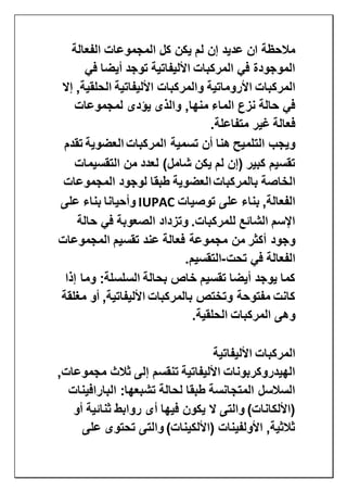 ‫الفعالة‬ ‫المجموعات‬ ‫كل‬ ‫يكن‬ ‫لم‬ ‫إن‬ ‫عديد‬ ‫ان‬ ‫مالحظة‬
‫في‬ ‫أيضا‬ ‫توجد‬ ‫األليفاتية‬ ‫المركبات‬ ‫في‬ ‫الموجودة‬
‫والمركبات‬ ‫األروماتية‬ ‫المركبات‬‫إال‬ ,‫الحلقية‬ ‫األليفاتية‬
‫لمجموعات‬ ‫يؤدى‬ ‫والذى‬ ,‫منها‬ ‫الماء‬ ‫نزع‬ ‫حالة‬ ‫في‬
‫متفاعلة‬ ‫غير‬ ‫فعالة‬.
‫المركبات‬ ‫تسمية‬ ‫أن‬ ‫هنا‬ ‫التلميح‬ ‫ويجب‬‫العضوية‬‫تقدم‬
‫التقسيمات‬ ‫من‬ ‫لعدد‬ )‫شامل‬ ‫يكن‬ ‫لم‬ ‫(إن‬ ‫كبير‬ ‫تقسيم‬
‫بالم‬ ‫الخاصة‬‫ركبات‬‫العضوية‬‫المجموعات‬ ‫لوجود‬ ‫طبقا‬
‫توصيات‬ ‫على‬ ‫بناء‬ ,‫الفعالة‬IUPAC‫على‬ ‫بناء‬ ‫وأحيانا‬
‫حالة‬ ‫في‬ ‫الصعوبة‬ ‫وتزداد‬ .‫للمركبات‬ ‫الشائع‬ ‫اإلسم‬
‫المجموعات‬ ‫تقسيم‬ ‫عند‬ ‫فعالة‬ ‫مجموعة‬ ‫من‬ ‫أكثر‬ ‫وجود‬
‫تحت‬ ‫في‬ ‫الفعالة‬-‫ال‬‫تقسيم‬.
‫إذا‬ ‫وما‬ :‫السلسلة‬ ‫بحالة‬ ‫خاص‬ ‫تقسيم‬ ‫أيضا‬ ‫يوجد‬ ‫كما‬
‫مغلقة‬ ‫أو‬ ,‫األليفاتية‬ ‫بالمركبات‬ ‫وتختص‬ ‫مفتوحة‬ ‫كانت‬
‫الحلقية‬ ‫المركبات‬ ‫وهى‬.
‫األليفاتية‬ ‫المركبات‬
,‫مجموعات‬ ‫ثالث‬ ‫إلى‬ ‫تنقسم‬ ‫األليفاتية‬ ‫الهيدروكربونات‬
‫البارافينات‬ :‫تشبعها‬ ‫لحالة‬ ‫طبقا‬ ‫المتجانسة‬ ‫السالسل‬
)‫(األلكانات‬‫أو‬ ‫ثنائية‬ ‫روابط‬ ‫أى‬ ‫فيها‬ ‫يكون‬ ‫ال‬ ‫والتى‬
‫على‬ ‫تحتوى‬ ‫والتى‬ )‫(األلكينات‬ ‫األولفينات‬ ,‫ثالثية‬
 