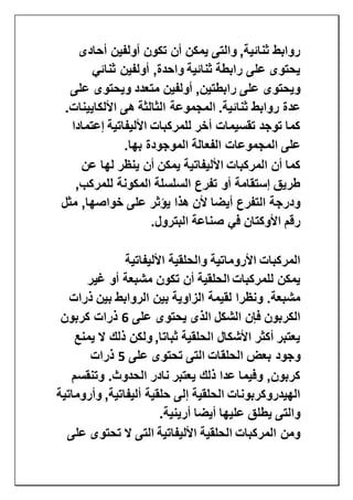 ‫أحادى‬ ‫أولفين‬ ‫تكون‬ ‫أن‬ ‫يمكن‬ ‫والتى‬ ,‫ثنائية‬ ‫روابط‬
‫ثنائي‬ ‫أولفين‬ ,‫واحدة‬ ‫ثنائية‬ ‫رابطة‬ ‫على‬ ‫يحتوى‬
‫على‬ ‫ويحتوى‬ ‫متعدد‬ ‫أولفين‬ ,‫رابطتين‬ ‫على‬ ‫ويحتوى‬
‫هى‬ ‫الثالثة‬ ‫المجموعة‬ .‫ثنائية‬ ‫روابط‬ ‫عدة‬.‫األلكايينات‬
‫إعتمادا‬ ‫األليفاتية‬ ‫للمركبات‬ ‫أخر‬ ‫تقسيمات‬ ‫توجد‬ ‫كما‬
‫بها‬ ‫الموجودة‬ ‫الفعالة‬ ‫المجموعات‬ ‫على‬.
‫عن‬ ‫لها‬ ‫ينظر‬ ‫أن‬ ‫يمكن‬ ‫األليفاتية‬ ‫المركبات‬ ‫أن‬ ‫كما‬
,‫للمركب‬ ‫المكونة‬ ‫السلسلة‬ ‫تفرع‬ ‫أو‬ ‫إستقامة‬ ‫طريق‬
‫مثل‬ ,‫خواصها‬ ‫على‬ ‫يؤثر‬ ‫هذا‬ ‫ألن‬ ‫أيضا‬ ‫التفرع‬ ‫ودرجة‬
‫صن‬ ‫في‬ ‫األوكتان‬ ‫رقم‬‫البترول‬ ‫اعة‬.
‫األليفاتية‬ ‫والحلقية‬ ‫األروماتية‬ ‫المركبات‬
‫غير‬ ‫أو‬ ‫مشبعة‬ ‫تكون‬ ‫أن‬ ‫الحلقية‬ ‫للمركبات‬ ‫يمكن‬
‫ذرات‬ ‫بين‬ ‫الروابط‬ ‫بين‬ ‫الزاوية‬ ‫لقيمة‬ ‫ونظرا‬ .‫مشبعة‬
‫على‬ ‫يحتوى‬ ‫الذى‬ ‫الشكل‬ ‫فإن‬ ‫الكربون‬6‫كربون‬ ‫ذرات‬
‫يمنع‬ ‫ال‬ ‫ذلك‬ ‫ولكن‬ ,‫ثباتا‬ ‫الحلقية‬ ‫األشكال‬ ‫أكثر‬ ‫يعتبر‬
‫الحلق‬ ‫بعض‬ ‫وجود‬‫على‬ ‫تحتوى‬ ‫التى‬ ‫ات‬5‫ذرات‬
‫وتنقسم‬ .‫الحدوث‬ ‫نادر‬ ‫يعتبر‬ ‫ذلك‬ ‫عدا‬ ‫وفيما‬ ,‫كربون‬
‫وأروماتية‬ ,‫أليفاتية‬ ‫حلقية‬ ‫إلى‬ ‫الحلقية‬ ‫الهيدروكربونات‬
‫أرينية‬ ‫أيضا‬ ‫عليها‬ ‫يطلق‬ ‫والتى‬.
‫على‬ ‫تحتوى‬ ‫ال‬ ‫التى‬ ‫األليفاتية‬ ‫الحلقية‬ ‫المركبات‬ ‫ومن‬
 