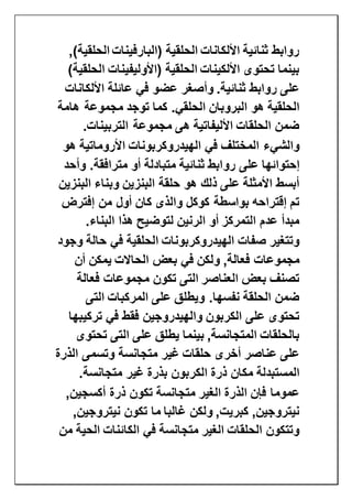 )‫الحلقية‬ ‫(البارفينات‬ ‫الحلقية‬ ‫األلكانات‬ ‫ثنائية‬ ‫روابط‬,
)‫الحلقية‬ ‫(األوليفينات‬ ‫الحلقية‬ ‫األلكينات‬ ‫تحتوى‬ ‫بينما‬
‫األلكانات‬ ‫عائلة‬ ‫في‬ ‫عضو‬ ‫وأصغر‬ .‫ثنائية‬ ‫روابط‬ ‫على‬
‫هامة‬ ‫مجموعة‬ ‫توجد‬ ‫كما‬ .‫الحلقي‬ ‫البروبان‬ ‫هو‬ ‫الحلقية‬
‫التربينات‬ ‫مجموعة‬ ‫هى‬ ‫األليفاتية‬ ‫الحلقات‬ ‫ضمن‬.
‫هو‬ ‫األروماتية‬ ‫الهيدروكربونات‬ ‫في‬ ‫المختلف‬ ‫والشيء‬
‫رو‬ ‫على‬ ‫إحتوائها‬‫وأحد‬ .‫مترافقة‬ ‫أو‬ ‫متبادلة‬ ‫ثنائية‬ ‫ابط‬
‫البنزين‬ ‫وبناء‬ ‫البنزين‬ ‫حلقة‬ ‫هو‬ ‫ذلك‬ ‫على‬ ‫األمثلة‬ ‫أبسط‬
‫إفترض‬ ‫من‬ ‫أول‬ ‫كان‬ ‫والذى‬ ‫كوكل‬ ‫بواسطة‬ ‫إقتراحه‬ ‫تم‬
‫البناء‬ ‫هذا‬ ‫لتوضيح‬ ‫الرنين‬ ‫أو‬ ‫التمركز‬ ‫عدم‬ ‫مبدأ‬.
‫وجود‬ ‫حالة‬ ‫في‬ ‫الحلقية‬ ‫الهيدروكربونات‬ ‫صفات‬ ‫وتتغير‬
‫ال‬ ‫بعض‬ ‫في‬ ‫ولكن‬ ,‫فعالة‬ ‫مجموعات‬‫أن‬ ‫يمكن‬ ‫حاالت‬
‫فعالة‬ ‫مجموعات‬ ‫تكون‬ ‫التى‬ ‫العناصر‬ ‫بعض‬ ‫تصنف‬
‫التى‬ ‫المركبات‬ ‫على‬ ‫ويطلق‬ .‫نفسها‬ ‫الحلقة‬ ‫ضمن‬
‫تركيبها‬ ‫في‬ ‫فقط‬ ‫والهيدروجين‬ ‫الكربون‬ ‫على‬ ‫تحتوى‬
‫تحتوى‬ ‫التى‬ ‫على‬ ‫يطلق‬ ‫بينما‬ ,‫المتجانسة‬ ‫بالحلقات‬
‫الذرة‬ ‫وتسمى‬ ‫متجانسة‬ ‫غير‬ ‫حلقات‬ ‫أخرى‬ ‫عناصر‬ ‫على‬
‫الكر‬ ‫ذرة‬ ‫مكان‬ ‫المستبدلة‬‫متجانسة‬ ‫غير‬ ‫بذرة‬ ‫بون‬.
,‫أكسجين‬ ‫ذرة‬ ‫تكون‬ ‫متجانسة‬ ‫الغير‬ ‫الذرة‬ ‫فإن‬ ‫عموما‬
,‫نيتروجين‬ ‫تكون‬ ‫ما‬ ‫غالبا‬ ‫ولكن‬ ,‫كبريت‬ ,‫نيتروجين‬
‫من‬ ‫الحية‬ ‫الكائنات‬ ‫في‬ ‫متجانسة‬ ‫الغير‬ ‫الحلقات‬ ‫وتتكون‬
 