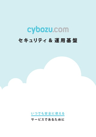 cybozu.com
セキュリティ＆運用基盤
cybozu.com
いつでも安全に使える
サイボウズ株式会社 製品に関するお問い合わせは、弊社ホ ー
ムペー
ジで 0 https: //www.cybozu.com/
サ ー
ビスであるために
※サイボウズ、Cybozu、及びサイボウズのロゴマ ー
クはサイボウズ株式会社の登録商標です。
※記載された商品名、各製品名は各社の登録商標または商標です。また、当社製品には他社の著作物が含まれていることがあります。
個別の商標•著作物に関する注記については、こちらをご参照ください。〇I http://cybozu.co.j p/company/copyr i ght/trade_mark.htm I
Copyright©Cybozu, Inc.
SCK-004-170601 ※本カタログの記載享項は変更になる場合がこざいます。 1 20,1年6月現在I
 