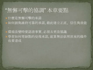 什麼是無懈可擊的承諾
如何創與維持可靠的承諾, 藉此建立正直、信任與效能
.
環境改變時要認清事實, 必須去更改協議
學習如何零缺點的兌現承諾, 就算無法依照原來的條件
也要達成
 