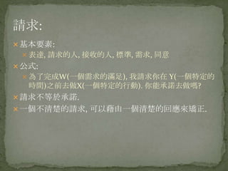 基本要素:
 表達, 請求的人, 接收的人, 標準, 需求, 同意
公式:
 為了完成W(一個需求的滿足), 我請求你在 Y(一個特定的
時間)之前去做X(一個特定的行動). 你能承諾去做嗎?
請求不等於承諾.
一個不清楚的請求, 可以藉由一個清楚的回應來矯正.
 