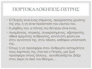 ΠΟΡΤΟΚΑΛΟΚΗΠΟΣ-ΠΕΤΡΗΣ
• Ο Πετρής είναι ένας επίμονος, ακούραστος εργάτης
της γης, η γη είναι προέκταση του εαυτού του.
• 0 μόχθος του, ο πόνος του δέντρου είναι ένας.
• Λιγομίλητος, στωικός, συγκρατημένος, αξιοπρεπής,
ηθικά άμεμπτος άνθρωπος, κοντά στη φύση και
στην αγνότητά της, στην άδολη, καθάρια υπόστασή
της.
• Όπως η γη προσφέρει στον άνθρωπο ασταμάτητα
τους καρπούς της, έτσι και ο Πετρής, μια ζωή
προσφέρει στους άλλους , αυτοθυσιάζεται, βάζει
στην άκρη το δικό του θέλημα…
 