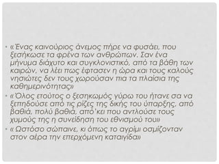 ΠΡΟΙΔΕΑΣΜΟΣ/ΠΡΟΣΗΜΑΝΣΗ
• « Ένας καινούριος άνεμος πήρε να φυσάει, που
ξεσήκωσε τα φρένα των ανθρώπων. Σαν ένα
μήνυμα διάχυτο και συγκλονιστικό, από τα βάθη των
καιρών, να λέει πως έφτασεν η ώρα και τους καλούς
νησιώτες δεν τους χωρούσαν πια τα πλαίσια της
καθημερινότητας»
• « Όλος ετούτος ο ξεσηκωμός γύρω του ήτανε σα να
ξεπηδούσε από τις ρίζες της δικής του ύπαρξης, από
βαθιά, πολύ βαθιά, από’κει που αντλούσε τους
χυμούς της η συνείδηση του εθνισμού του»
• « Ωστόσο σώπαινε, κι όπως το αγρίμι οσμίζονταν
στον αέρα την επερχόμενη καταιγίδα»
 