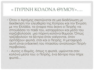 « ΠΥΡΙΝΗ ΚΟΛΟΝΑ ΘΥΜΟΥ»….
• Όταν ο Αρτέμης σκοτώνεται σε μια διαδήλωση με
διεκδίκηση την ελευθερία της Κύπρου και την Ένωση
με την Ελλάδα, τα όνειρα που έκανε ο Πετρής να
σπουδάσει το παιδί του, καταρρέουν και μέσα του
«τριζοβολούσε μια πύρινη κολόνα θυμού». Όπως
τριζοβολούν τα δέντρα όταν καίγονται, όταν
αρπάξουν φωτιά, έτσι και ο Πετρής. Η μεταφορά
αυτή είναι ενδεικτική του πλαισίου αναλογιών Πετρή-
περιβολιού.
• - Αυτος ο θυμός, όπως η φωτιά, υψώνεται σαν
κολόνα μέσα του: ο Πετρής, ένα δέντρο που πήρε
φωτιά…
 