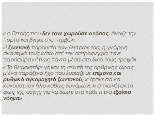 « ο Πετρής που δεν τονε χωρούσε ο τόπος, άνοιξε την
πόρτα και βγήκε στο περβόλι.
Η ζωντανή παρουσία των δέντρων του, η γνώριμη
ανασεμιά τους κάτω απ’ την αστροφεγγιά, τονε
παράσυραν όπως πάντα μέσα στη δικιά τους τροχιά»
« Το θειαφιστήρι γέμισε τη σιωπή της ορθρινής ώρας
μ’ένα παράξενο ήχο που έμοιαζε με επίμονο και
ρυθμικό αγκομαχητό ζωντανού, κι ήτανε σα να
καλούσε τον ήλιο καθώς δυνάμωνε κι απλωνόταν το
φως της αυγής για να δώσει στο κάθε τι ένα εξαίσιο
νόημα»
 
