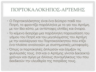 ΠΟΡΤΟΚΑΛΟΚΗΠΟΣ-ΑΡΤΕΜΗΣ
• Ο Πορτοκαλόκηπος είναι ένα δεύτερο παιδί του
Πετρή, το φροντίζει παράλληλα με το γιο του Αρτέμη,
με τον ίδιο κόπο, με αντίστοιχες ελπίδες και όνειρα.
• Το κείμενο διατρέχει μια παράλληλη παρουσίαση του
γάμου του Πετρή και του μεγαλώματος του Αρτέμη
με την καλλιέργεια του Πορτοκαλόκηπου που κτίζει
ένα πλαίσιο αναλογιών με συστηματικές μεταφορές.
• Όπως οι πορτοκαλιές άπλωσαν και έσμιξαν τις
φυλλωσιές τους, έτσι και ο Αρτέμης γίνεται δεκαοκτώ
χρόνων και σμίγει με άλλους συνομήλικους του που
διεκδικούν την ελευθερία της πατρίδας τους.
 