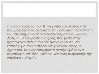 ΣΧΟΛΙΑ ΑΦΗΓΗΤΗ
« Τώρα ο κόσμος του Πετρή γίνηκε
αλλόκοτος έτσι που μοιράζονταν
ανάμεσα στην ασάλευτη
αφοσίωσή του στο κτήμα και στα
ονειροπολήματά του για τον
Αρτέμη.
Σα να ζούσε δυο ζωές, που μέσα
στην πρωτόγονη σκέψη του δεν
είχανε κοινό σημείο επαφής, μα
που ωστόσο δεν γίνονταν
αφορμή διχασμού.
Τα ονειροπολήματα άνοιξαν μόνο
ένα παράθυρο απ’ όπου κάποιο
νέο φως πλημμύριζε την καρδιά
του Πετρή»
• Ο αφηγητής διεισδύει στο
ψυχισμό του ήρωα και
αναλύει τα συναισθήματα
και τις σκέψεις του λες και
είναι μέσα στο μυαλό του
Πετρή, βλέπει τον Πετρή.
• Σαν θεός, σαν
παντογνώστης, ο
αφηγητής, βλέπει τα΄πάντα,
τα αθέατα στους
υπόλοιπους ανθρώπους.
 