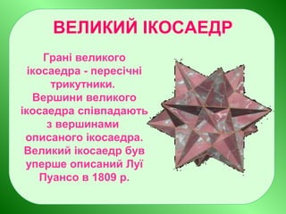 ВЕЛИКИЙ ІКОСАЕДР
Грані великого
ікосаедра - пересічні
трикутники.
Вершини великого
ікосаедра співпадають
з вершинами
описаного ікосаедра.
Великий ікосаедр був
уперше описаний Луї
Пуансо в 1809 р.
 