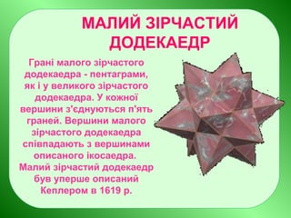 МАЛИЙ ЗІРЧАСТИЙ
ДОДЕКАЕДР
Грані малого зірчастого
додекаедра - пентаграми,
як і у великого зірчастого
додекаедра. У кожної
вершини з'єднуються п'ять
граней. Вершини малого
зірчастого додекаедра
співпадають з вершинами
описаного ікосаедра.
Малий зірчастий додекаедр
був уперше описаний
Кеплером в 1619 р.
 