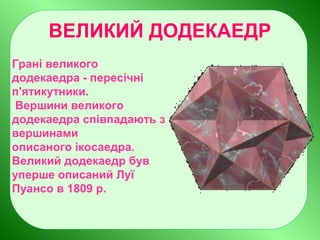 ВЕЛИКИЙ ДОДЕКАЕДР
Грані великого
додекаедра - пересічні
п'ятикутники.
Вершини великого
додекаедра співпадають з
вершинами
описаного ікосаедра.
Великий додекаедр був
уперше описаний Луї
Пуансо в 1809 р.
 