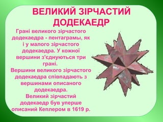 ВЕЛИКИЙ ЗІРЧАСТИЙ
ДОДЕКАЕДР
Грані великого зірчастого
додекаедра - пентаграмы, як
і у малого зірчастого
додекаедра. У кожної
вершини з'єднуються три
грані.
Вершини великого зірчастого
додекаедра співпадають з
вершинами описаного
додекаедра.
Великий зірчастий
додекаедр був уперше
описаний Кеплером в 1619 р.
 