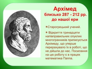 Архімед
близько 287 - 212 рр.
до нашої ери
Старогрецький учений.
Відкриття тринадцяти
напівправильних опуклих
многогранників приписується
Архімеду, що уперше
перерахувало їх в роботі, що
не дійшла до нас. Посилання
на цю роботу є в працях
математика Паппа.
 
