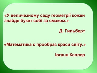 «У величезному саду геометрії кожен
знайде букет собі за смаком.»
Д. Гильберт
«Математика є прообраз краси світу.»
Іоганн Кеплер
 