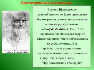 Багатогранники в живопису
В епоху Відродження
великий інтерес до форм правильних
багатогранників виявили скульптори,
архітектори, художники.
Леонардо да Вінчі (1452 -1519)
наприклад, захоплювався теорією
багатогранників і часто зображував їх
на своїх полотнах. Він
проілюстрував правильними і
напівправильними многогранниками
книгу Ченця Луки Пачоли
''Про божественну пропорцію''.
 