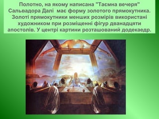 Полотно, на якому написана "Таємна вечеря"
Сальвадора Далі має форму золотого прямокутника.
Золоті прямокутники менших розмірів використані
художником при розміщенні фігур дванадцяти
апостолів. У центрі картини розташований додекаедр.
 