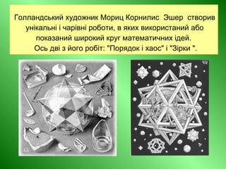 Голландський художник Мориц Корнилис Эшер створив
унікальні і чарівні роботи, в яких використаний або
показаний широкий круг математичних ідей.
Ось дві з його робіт: "Порядок і хаос" і "Зірки ".
 