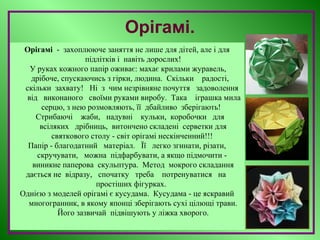 Орігамі.
Орігамі - захоплююче заняття не лише для дітей, але і для
підлітків і навіть дорослих!
У руках кожного папір оживає: махає крилами журавель,
дрібоче, спускаючись з гірки, людина. Скільки радості,
скільки захвату! Ні з чим незрівняне почуття задоволення
від виконаного своїми руками виробу. Така іграшка мила
серцю, з нею розмовляють, її дбайливо зберігають!
Стрибаючі жаби, надувні кульки, коробочки для
всіляких дрібниць, витончено складені серветки для
святкового столу - світ орігамі нескінченний!!!
Папір - благодатний матеріал. Її легко згинати, різати,
скручувати, можна підфарбувати, а якщо підмочити -
виникне паперова скульптура. Метод мокрого складання
дається не відразу, спочатку треба потренуватися на
простіших фігурках.
Однією з моделей орігамі є кусудама. Кусудама - це яскравий
многогранник, в якому японці зберігають сухі цілющі трави.
Його зазвичай підвішують у ліжка хворого.
 