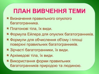 ПЛАН ВИВЧЕННЯ ТЕМИ
Визначення правильного опуклого
багатогранника.
Платонові тіла, їх види.
Формула Ейлера для опуклих багатогранників.
Формули для обчислення об'єму і площі
поверхні правильних багатогранників.
Зірчасті багатогранники, їх види.
Архімедові тіла, їх види.
Використання форми правильних
багатогранників природою та людиною.
 